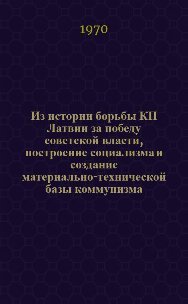 Из истории борьбы КП Латвии за победу советской власти, построение социализма и создание материально-технической базы коммунизма : Сборник статей