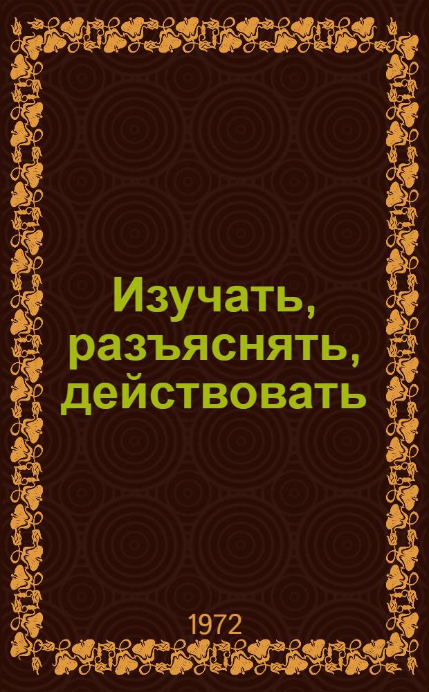 Изучать, разъяснять, действовать : [Из опыта идеол. работы] 1-7]. [5] : Нести людям радость