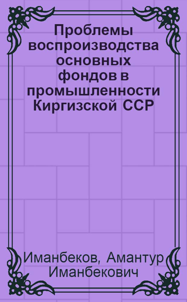 Проблемы воспроизводства основных фондов в промышленности Киргизской ССР : Автореф. дис. на соиск. учен. степени д-ра экон. наук : (08.00.05)