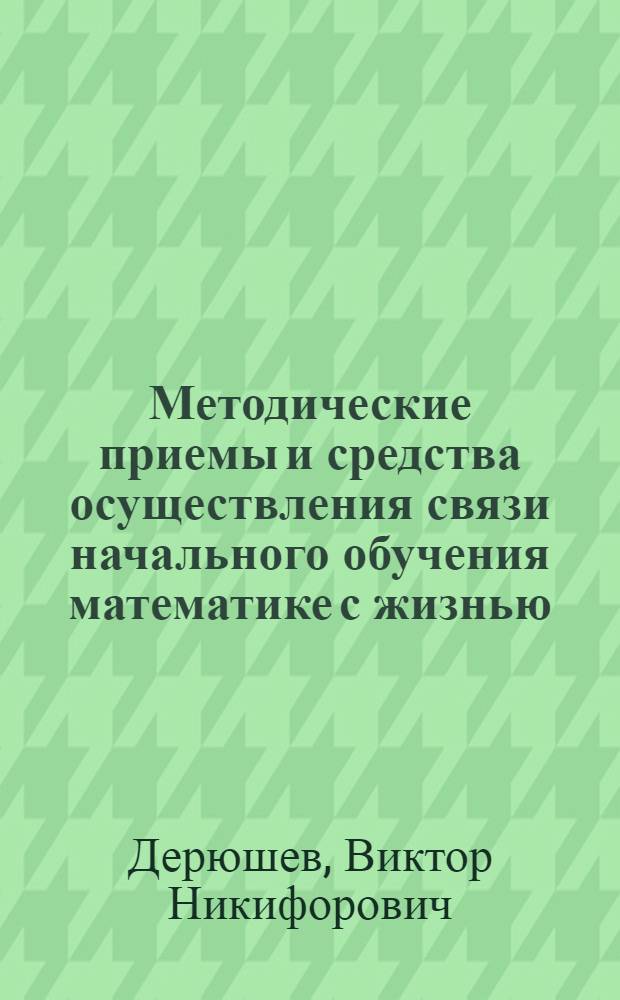 Методические приемы и средства осуществления связи начального обучения математике с жизнью, с практикой коммунистического строительства : Автореф. дис. на соискание учен. степени канд. пед. наук : (13.00.02)