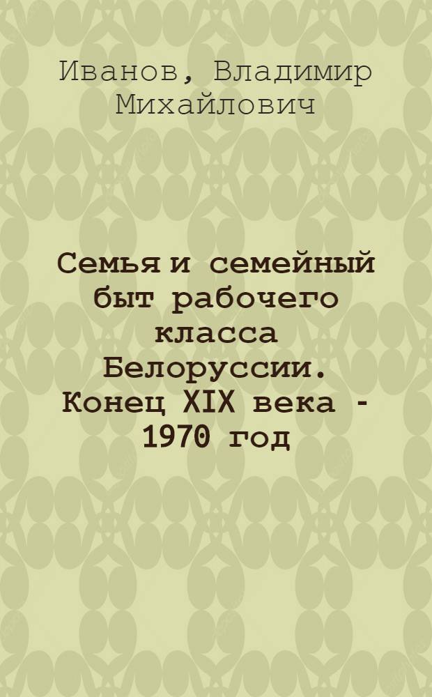 Семья и семейный быт рабочего класса Белоруссии. Конец XIX века - 1970 год : (Ист.-этногр. исследование) : Автореф. дис. на соискание учен. степени д-ра ист. наук : (576)