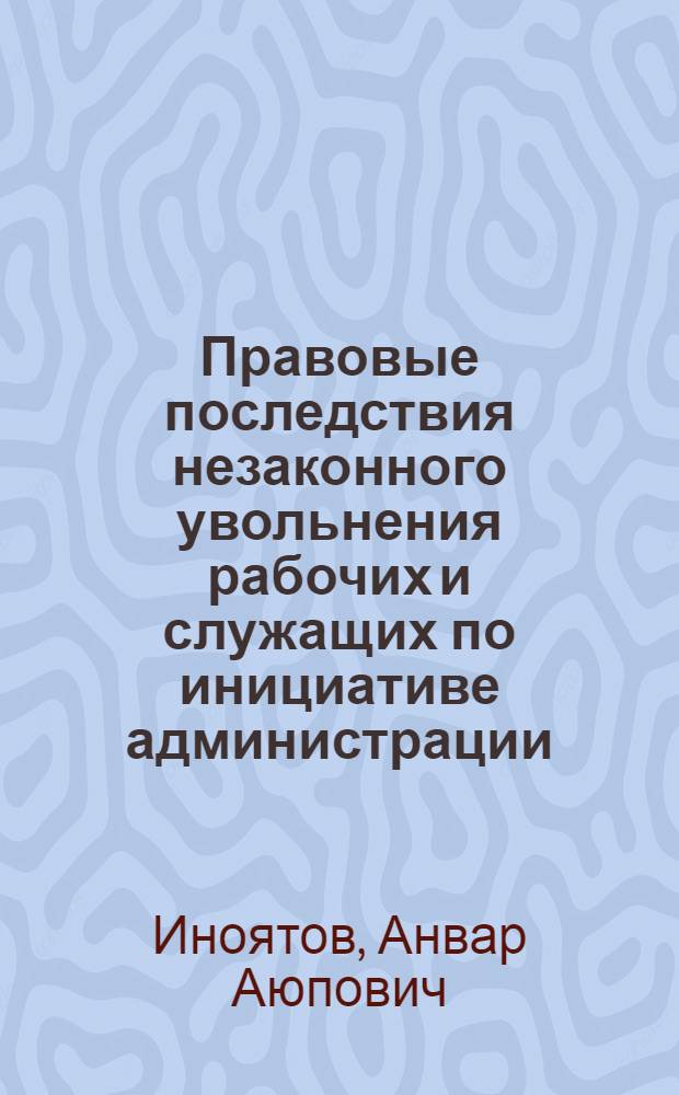 Правовые последствия незаконного увольнения рабочих и служащих по инициативе администрации : (По материалам УзССР) : Автореф. дис. на соиск. учен. степени канд. юрид. наук : (12.00.05)
