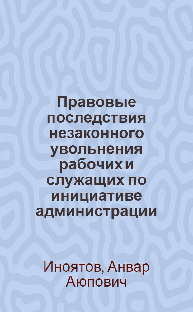 Правовые последствия незаконного увольнения рабочих и служащих по инициативе администрации : (По материалам УзССР) : Автореф. дис. на соиск. учен. степени канд. юрид. наук : (12.00.05)