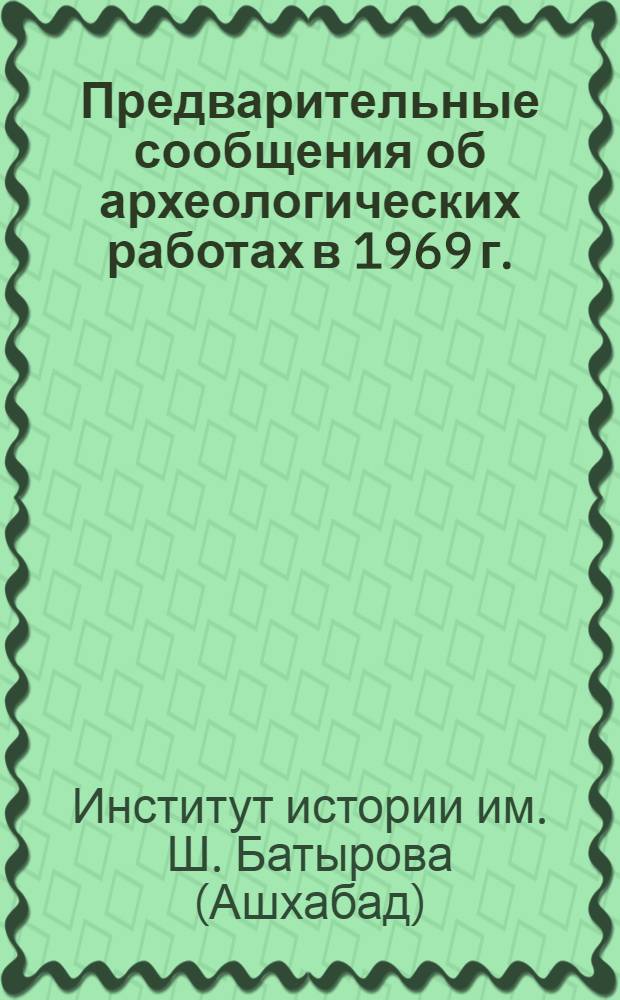 Предварительные сообщения об археологических работах в 1969 г. : Сектора первобытной археологии и Сектора древней и средневековой археологии Института истории им. Ш. Батырова АН Туркм. ССР