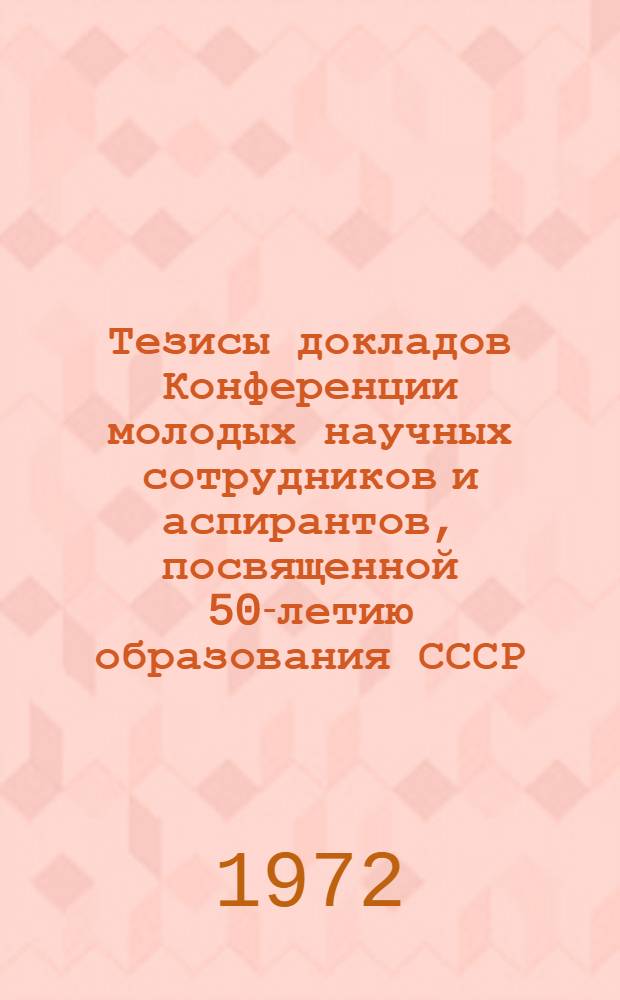 Тезисы докладов Конференции молодых научных сотрудников и аспирантов, посвященной 50-летию образования СССР. (25-26 декабря 1972 года)