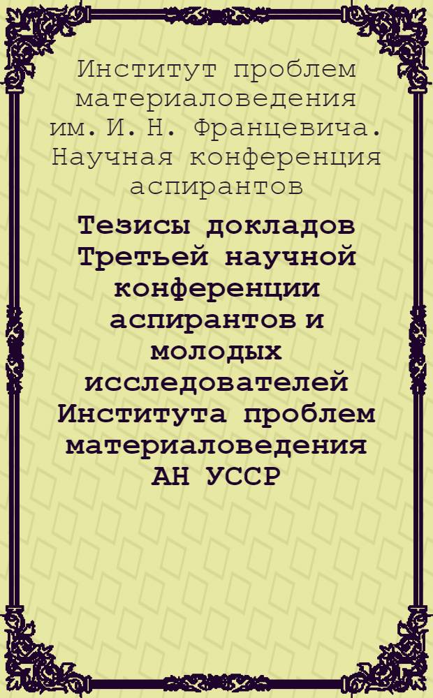 Тезисы докладов Третьей научной конференции аспирантов и молодых исследователей Института проблем материаловедения АН УССР, посвященной 50-летию Академии наук УССР. 28-29 апреля 1969 г.