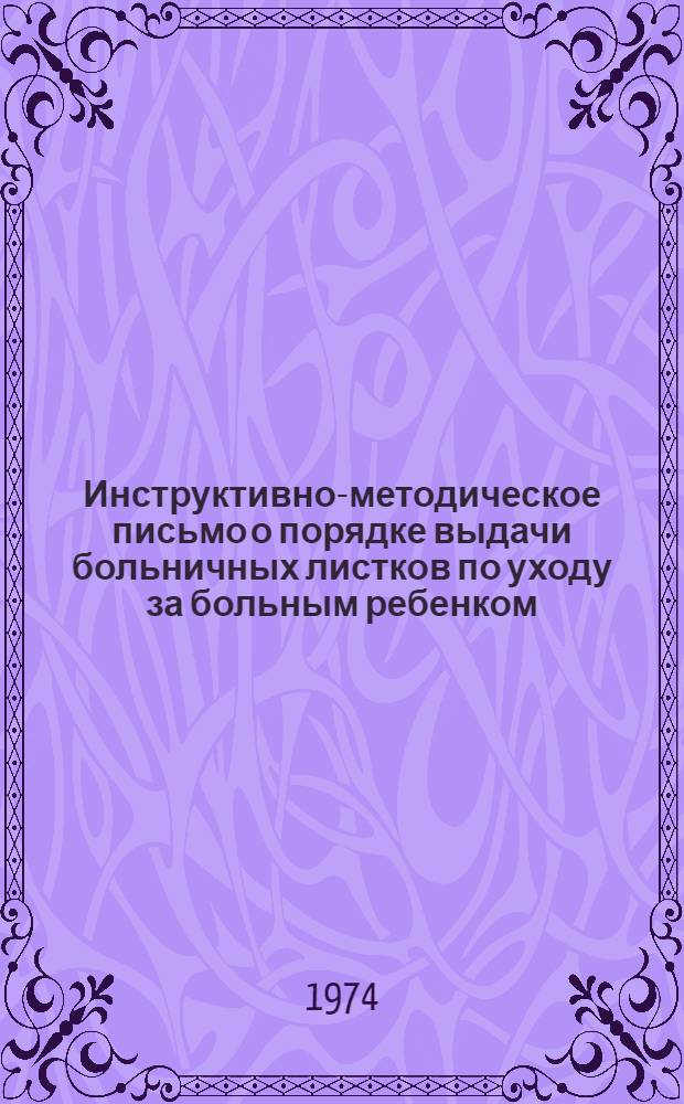 Инструктивно-методическое письмо о порядке выдачи больничных листков по уходу за больным ребенком : Утв. М-вом здрав. СССР 11/II 1974