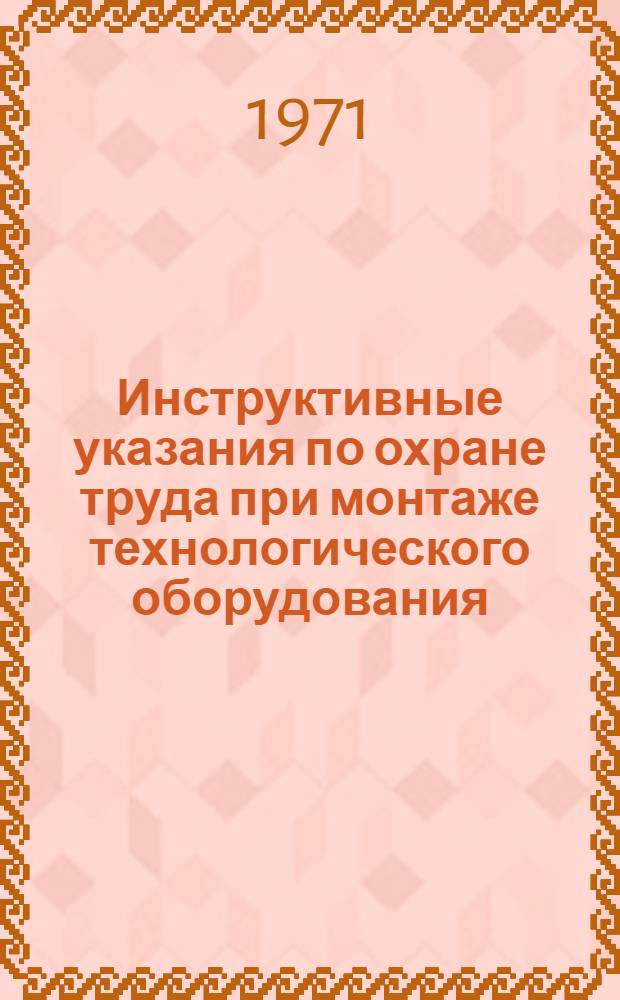Инструктивные указания по охране труда при монтаже технологического оборудования, трубопроводов и конструкций : Утв. 22/I 1971 г
