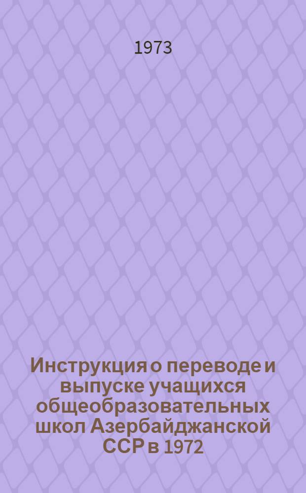 Инструкция о переводе и выпуске учащихся общеобразовательных школ Азербайджанской ССР в 1972/73 учебном году : Утв. 27/XII 1972 г.