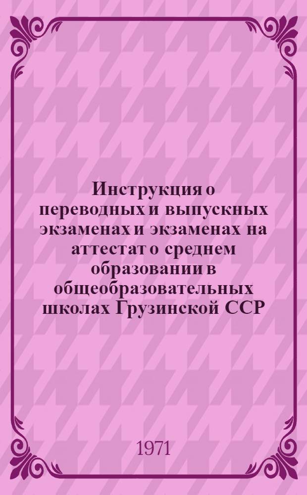 Инструкция о переводных и выпускных экзаменах и экзаменах на аттестат о среднем образовании в общеобразовательных школах Грузинской ССР : Инструкция об оценке знаний и поведения учащихся в начальных, восьмилетних, средних, вечерних (сменных) и заочных общеобразовательных школах : Инструкция о проведении экзаменов для экстернов : Утв. 5/III 1971 г.