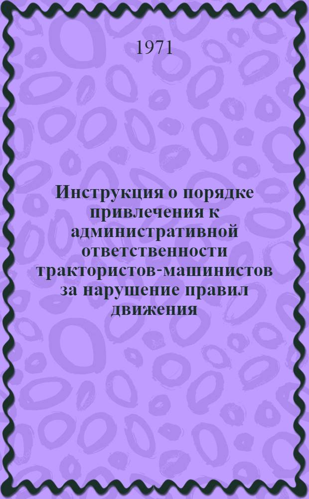 Инструкция о порядке привлечения к административной ответственности трактористов-машинистов за нарушение правил движения, технической эксплуатации и техники безопасности при работе на тракторах и других самоходных машинах и механизмах : Утв. 23/XI 1971 г.