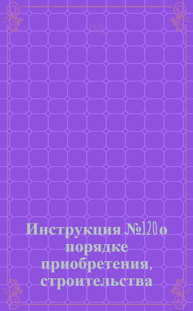 Инструкция № 120 о порядке приобретения, строительства (установки и эксплуатации радиостанций и ВЧ установок : Утв. 10/IX 1969 г