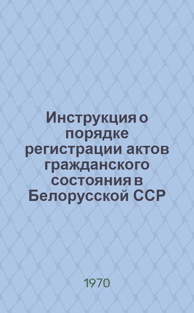 Инструкция о порядке регистрации актов гражданского состояния в Белорусской ССР : Утв. Советом Министров БССР 23/I 1970 г. Минск