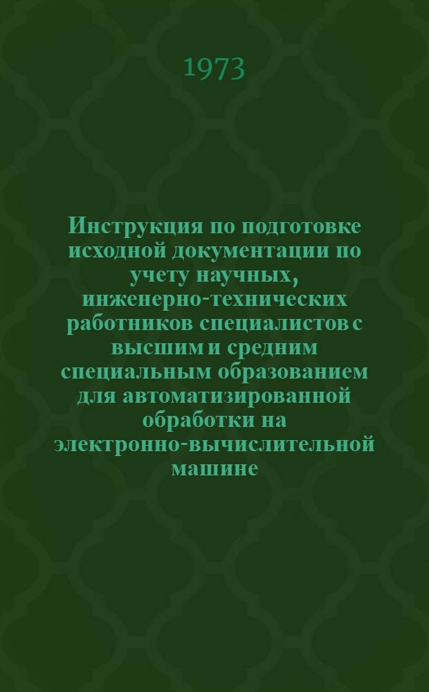 Инструкция по подготовке исходной документации по учету научных, инженерно-технических работников специалистов с высшим и средним специальным образованием для автоматизированной обработки на электронно-вычислительной машине : Утв. Техн. упр. 29/VI 1973 г.