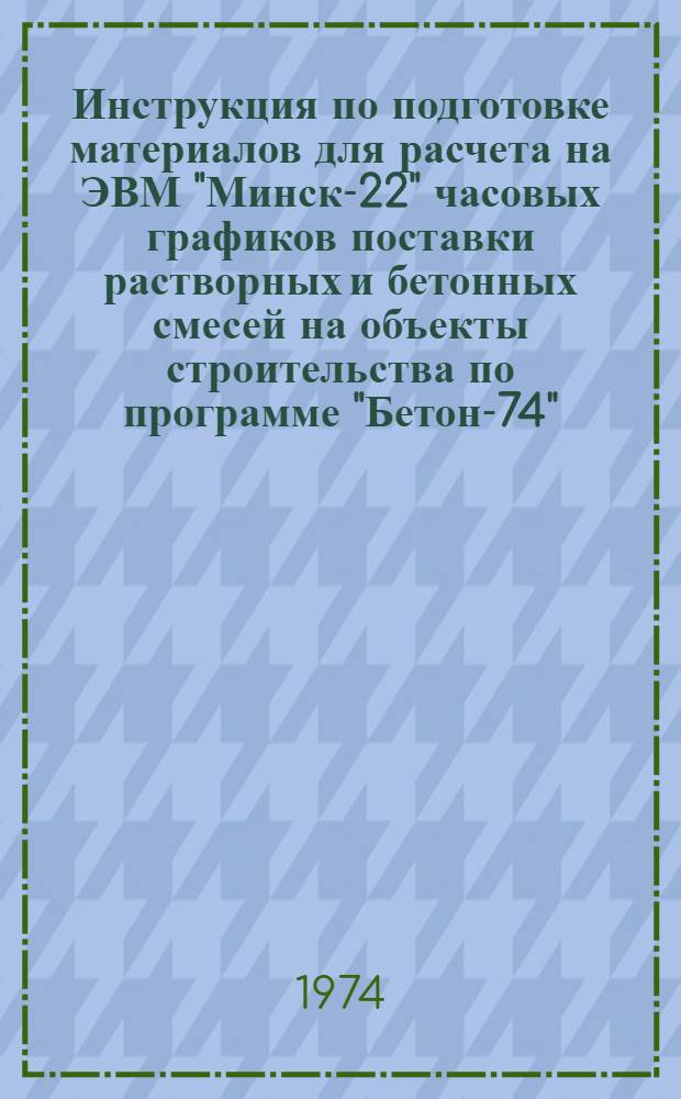 Инструкция по подготовке материалов для расчета на ЭВМ "Минск-22" часовых графиков поставки растворных и бетонных смесей на объекты строительства по программе "Бетон-74" : Утв. дек. 1974 г