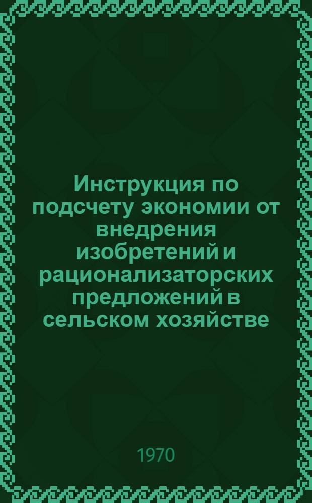 Инструкция по подсчету экономии от внедрения изобретений и рационализаторских предложений в сельском хозяйстве : Утв. М-вом сел. хоз-ва 1/IX 1969 г.