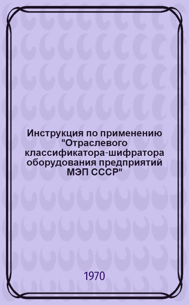 Инструкция по применению "Отраслевого классификатора-шифратора оборудования предприятий МЭП СССР" : ЖГМО.005.028 : Ред. 1-70 : Утв. 20/X 1970 г.