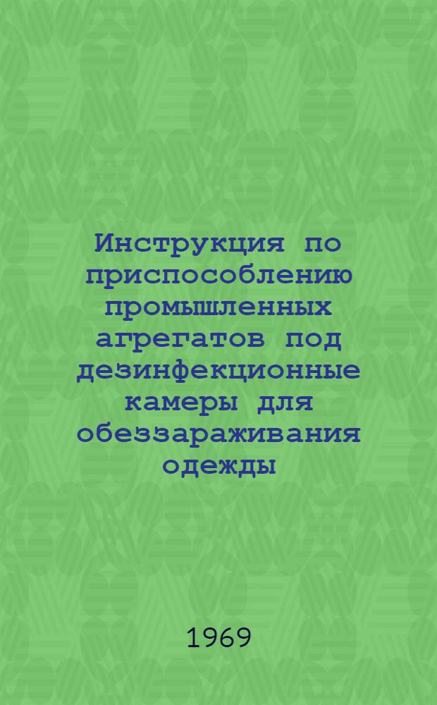Инструкция по приспособлению промышленных агрегатов под дезинфекционные камеры для обеззараживания одежды, мягкого инвентаря и их эксплуатации : Утв. сан.-эпидемиол. упр. М-ва здрав. СССР. 26/XII 1968 г