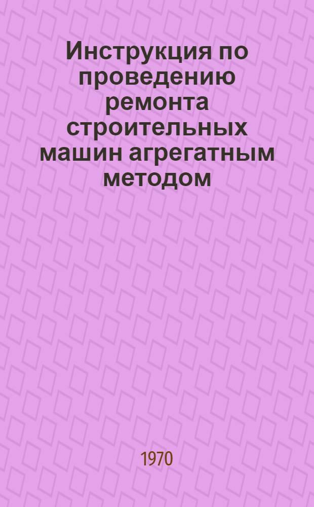 Инструкция по проведению ремонта строительных машин агрегатным методом : Утв. 22/X 1969 г