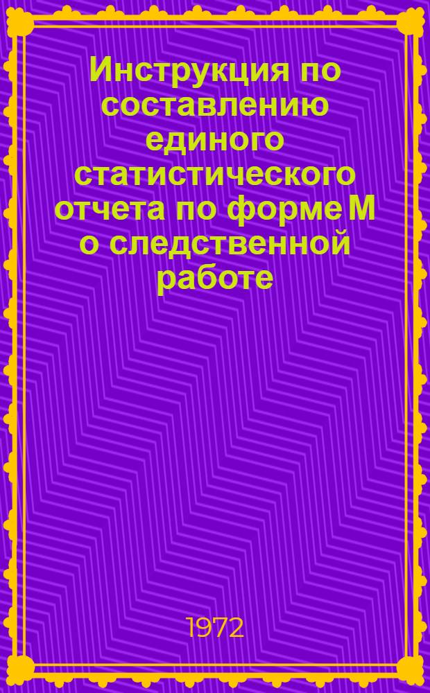 Инструкция по составлению единого статистического отчета по форме М о следственной работе : Утв. 7/VIII 1972