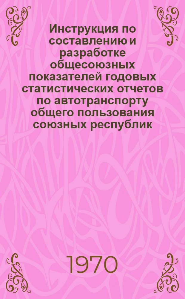Инструкция по составлению и разработке общесоюзных показателей годовых статистических отчетов по автотранспорту общего пользования союзных республик : (Основная эксплуатац. деятельность) : Утв. 25/XI 1969 г