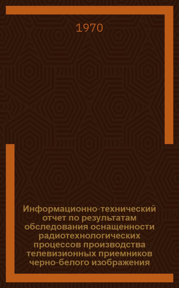 Информационно-технический отчет по результатам обследования оснащенности радиотехнологических процессов производства телевизионных приемников черно-белого изображения : (Рекомендации по внедрению на предприятиях отрасли имеющихся лучших образцов нестандартной контрольно-измерит. аппаратуры)