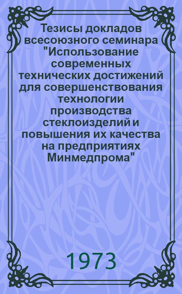Тезисы докладов всесоюзного семинара "Использование современных технических достижений для совершенствования технологии производства стеклоизделий и повышения их качества на предприятиях Минмедпрома", проводимого в г. Солнечногорске 28-30 июня 1973 года