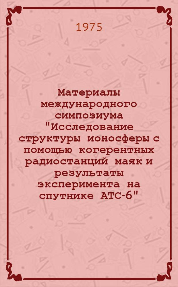Материалы международного симпозиума "Исследование структуры ионосферы с помощью когерентных радиостанций маяк и результаты эксперимента на спутнике АТС-6". Москва, ноябрь 1974 : Т. 1-