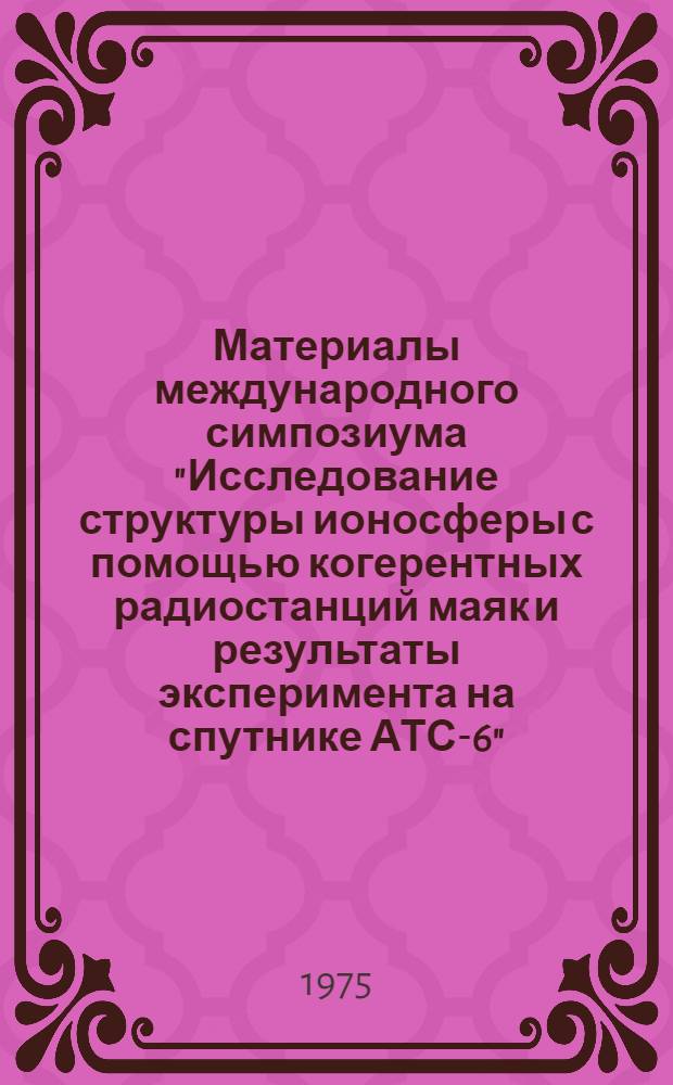 Материалы международного симпозиума "Исследование структуры ионосферы с помощью когерентных радиостанций маяк и результаты эксперимента на спутнике АТС-6". Москва, ноябрь 1974 : Т. 1-. Т. 1