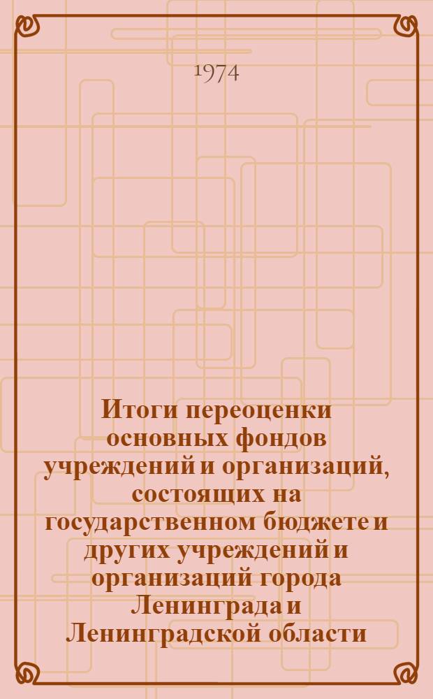 Итоги переоценки основных фондов учреждений и организаций, состоящих на государственном бюджете и других учреждений и организаций города Ленинграда и Ленинградской области, проводивших переоценку на 1 января 1973 года : Стат. сборник : Ч. 1-