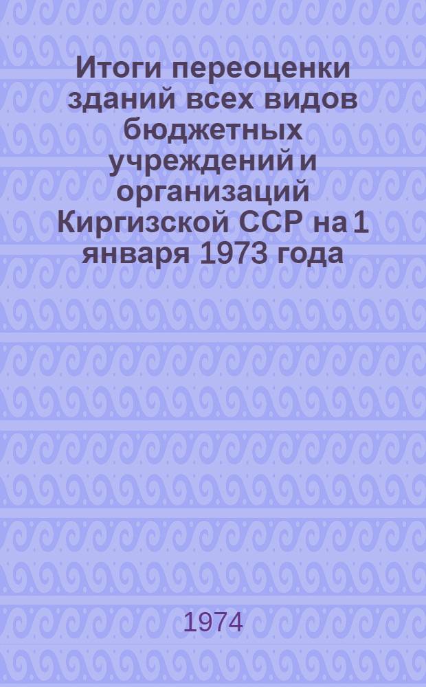 Итоги переоценки зданий всех видов бюджетных учреждений и организаций Киргизской ССР на 1 января 1973 года : Стат. сборник