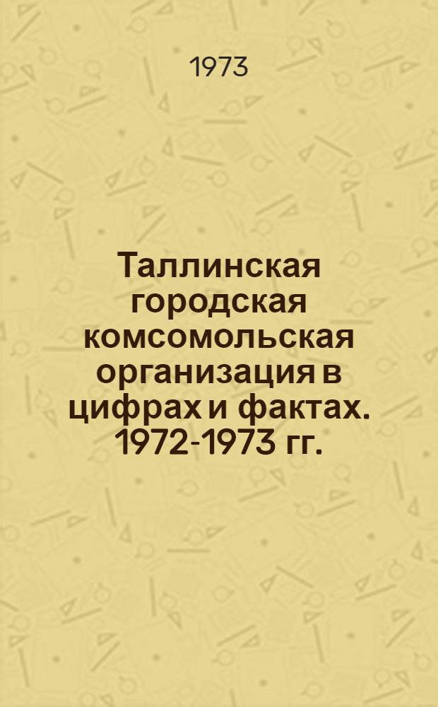 Таллинская городская комсомольская организация в цифрах и фактах. 1972-1973 гг. : Делегату XVIII отчетно-выборной конф. Таллин. гор. организации ЛКСМ Эстонии