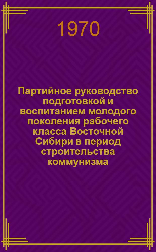 Партийное руководство подготовкой и воспитанием молодого поколения рабочего класса Восточной Сибири в период строительства коммунизма (195-1965 гг.) : Автореф. дис. на соискание учен. степени д-ра ист. наук : (570)