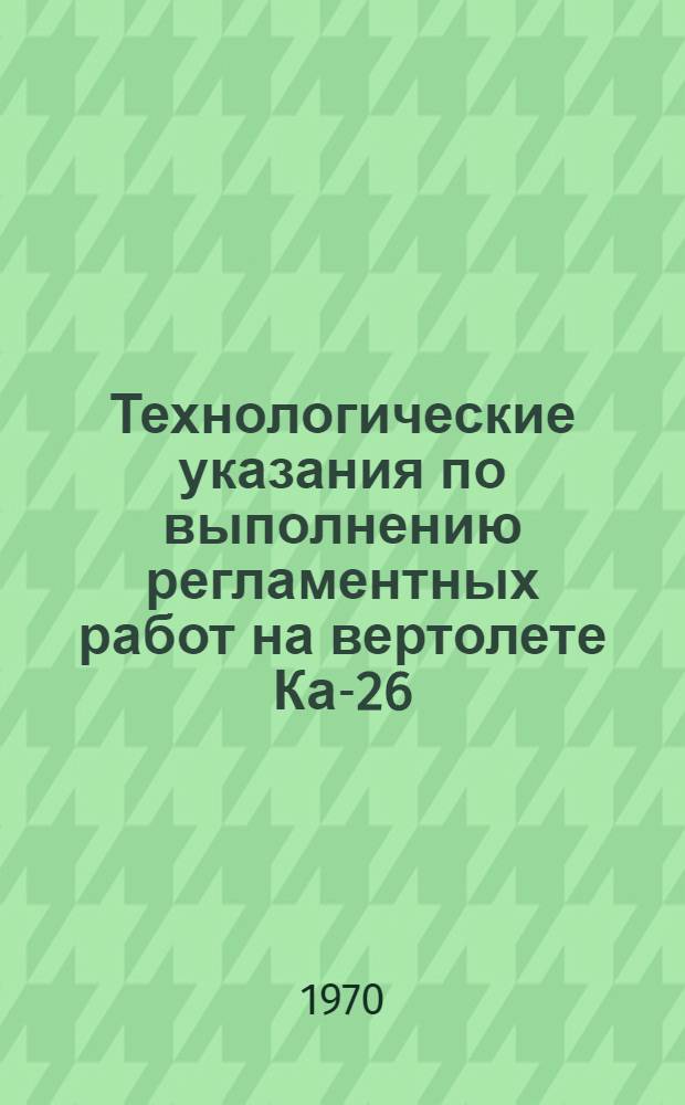 Технологические указания по выполнению регламентных работ на вертолете Ка-26 : Утв. УИАС 30/VI 1970 г