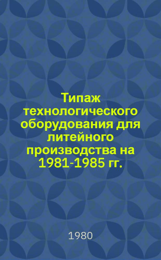 Типаж технологического оборудования для литейного производства на 1981-1985 гг. : Утв. М-вом станкостроит. и инструм. пром-сти 03.09.79г