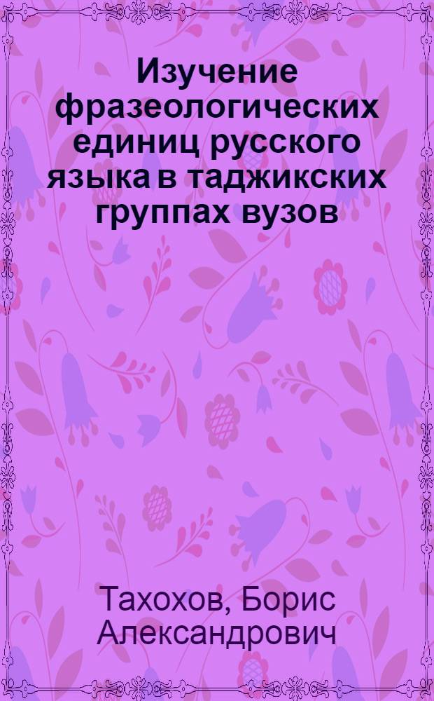 Изучение фразеологических единиц русского языка в таджикских группах вузов : (Учеб. пособие для студентов вузов)