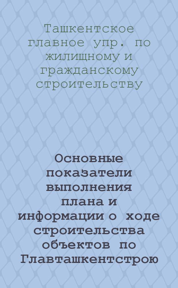 Основные показатели выполнения плана и информации о ходе строительства объектов по Главташкентстрою