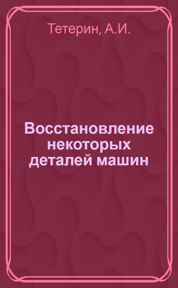 Восстановление некоторых деталей машин : (Опыт работы Рост. з-да по ремонту дор. техники)