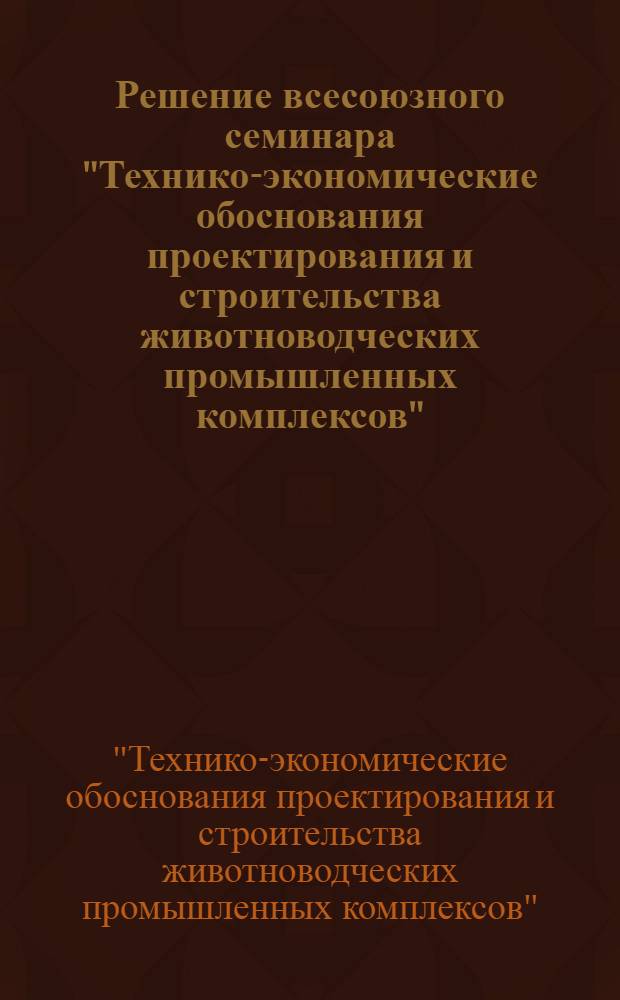 Решение всесоюзного семинара "Технико-экономические обоснования проектирования и строительства животноводческих промышленных комплексов". г. Москва. 30 октября – 1 ноября 1973 г. : Проект