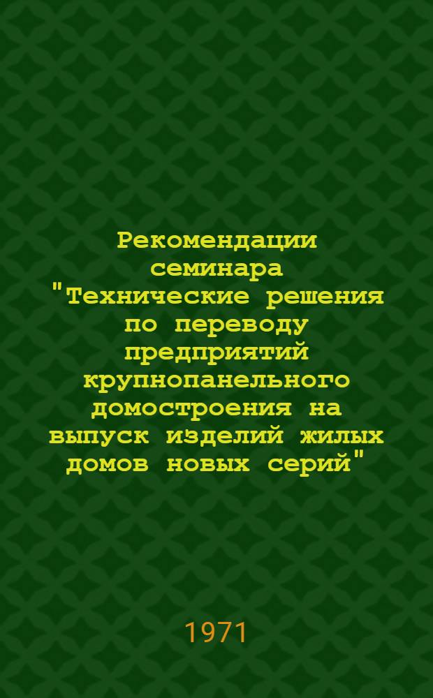 Рекомендации семинара "Технические решения по переводу предприятий крупнопанельного домостроения на выпуск изделий жилых домов новых серий", проведенного 24-28 января 1971 года