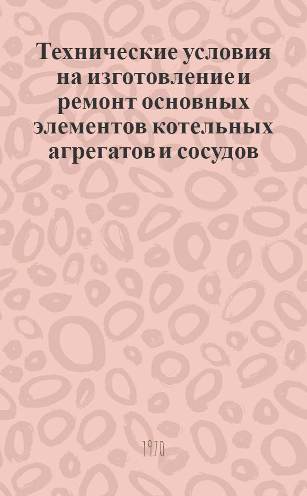 Технические условия на изготовление и ремонт основных элементов котельных агрегатов и сосудов, работающих под давлением : Утв. июнь 1970 г