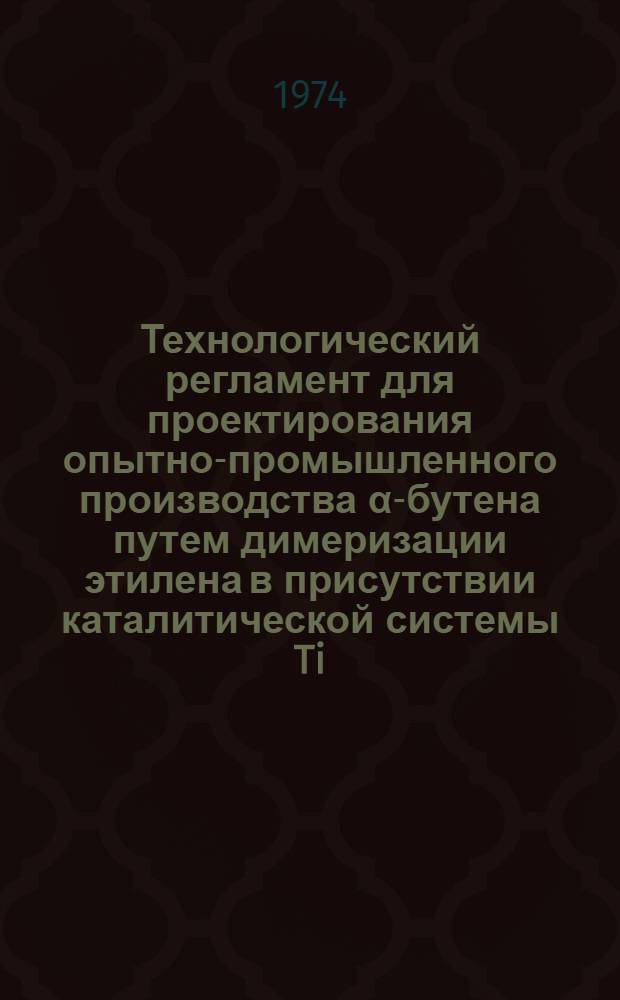 Технологический регламент для проектирования опытно-промышленного производства α-бутена путем димеризации этилена в присутствии каталитической системы Ti(O-C₄H₉)₄-Al(C₂H₅)₃ : Отчет : Утв. Главнефтехимпереработкой 11/XII 1974 г.