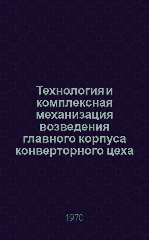 Технология и комплексная механизация возведения главного корпуса конверторного цеха : (Рекомендации по технологии и организации возведения гл. корпуса)