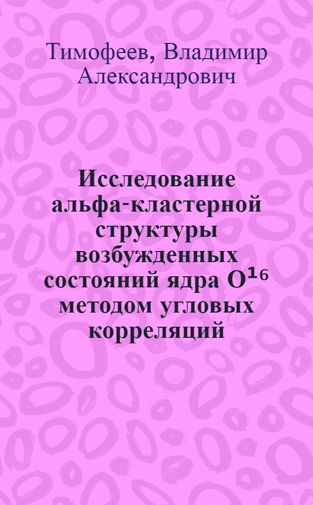 Исследование альфа-кластерной структуры возбужденных состояний ядра О¹⁶ методом угловых корреляций : Автореф. дис. на соиск. учен. степени канд. физ.-мат. наук : (01.04.16)