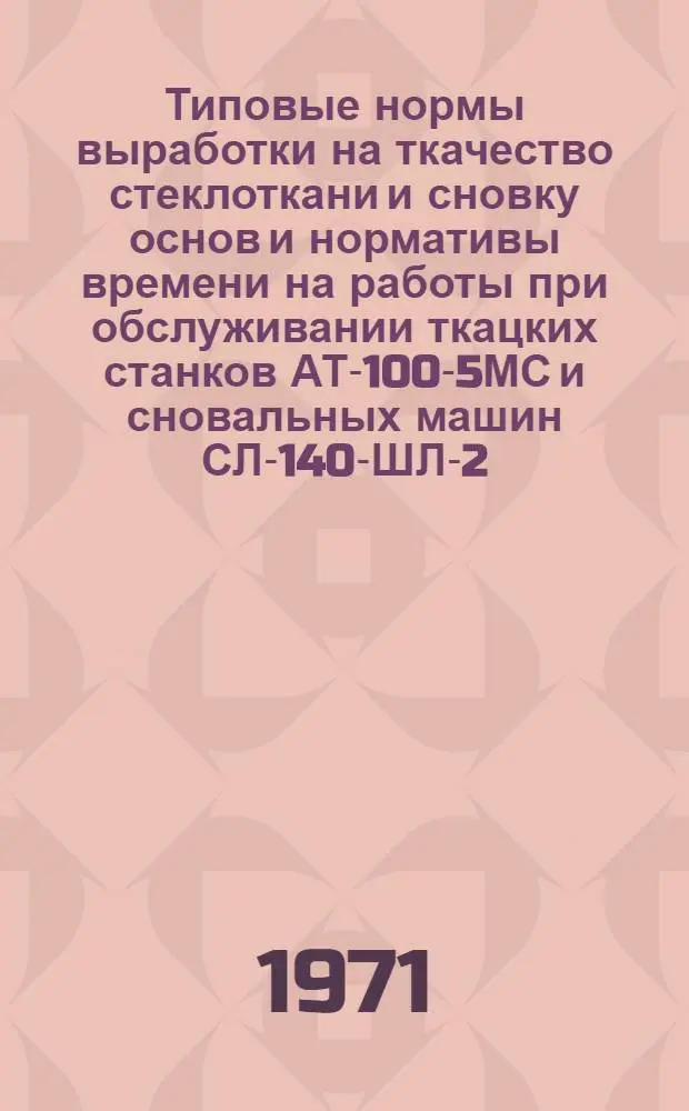 Типовые нормы выработки на ткачество стеклоткани и сновку основ и нормативы времени на работы при обслуживании ткацких станков АТ-100-5МС и сновальных машин СЛ-140-ШЛ-2 : Утв. М-вом хим. пром-сти СССР 20/VII 1970 г.