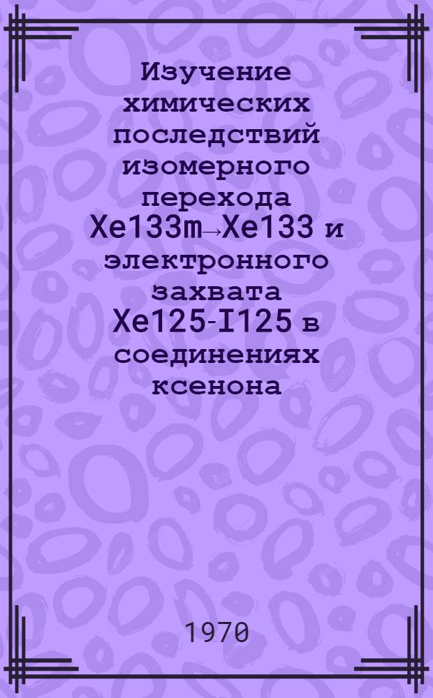 Изучение химических последствий изомерного перехода Xe133m→Xe133 и электронного захвата Xe125-I125 в соединениях ксенона : Автореф. дис. на соискание учен. степени канд. хим. наук : (02.070)