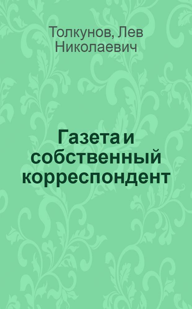 Газета и собственный корреспондент : Докл. т. Толкунова Л.Н., гл. ред. "Известий", на совещ. собств. кор. в Москве