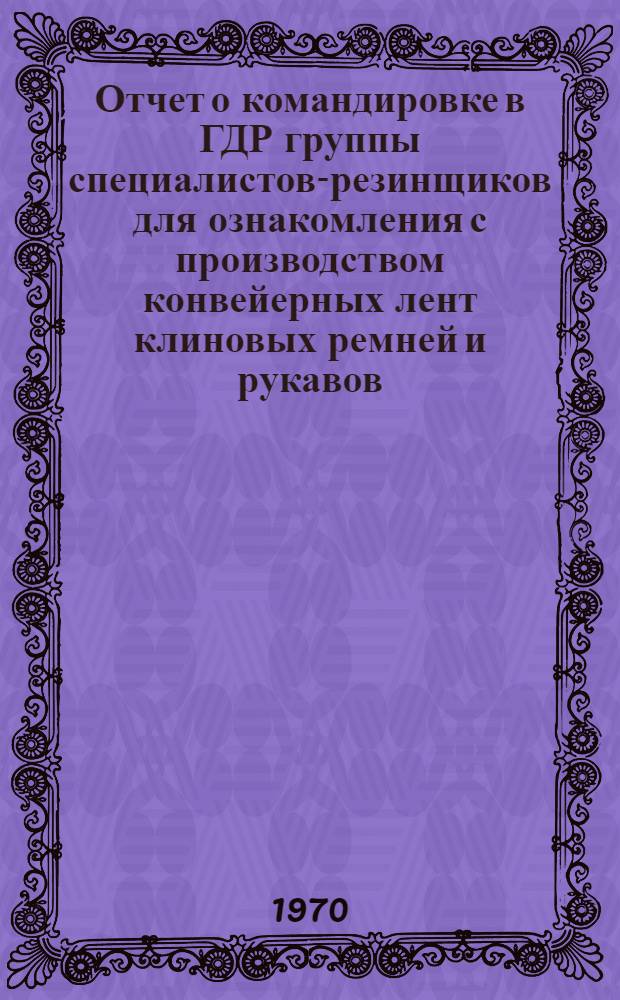 Отчет о командировке в ГДР группы специалистов-резинщиков для ознакомления с производством конвейерных лент клиновых ремней и рукавов. (15 февраля 1970 г. - 25 февраля 1970 г.)