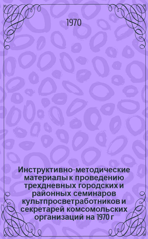 Инструктивно-методические материалы к проведению трехдневных городских и районных семинаров культпросветработников и секретарей комсомольских организаций на 1970 г. I кв. : (Библиотечная секция)