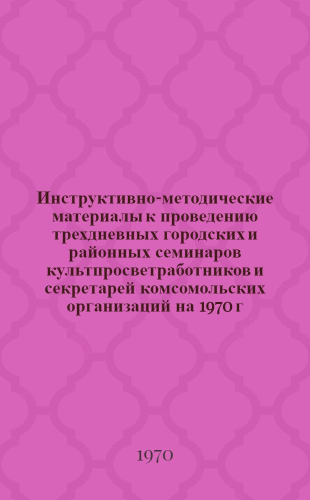 Инструктивно-методические материалы к проведению трехдневных городских и районных семинаров культпросветработников и секретарей комсомольских организаций на 1970 г. II квартал : (Библиотечная секция)